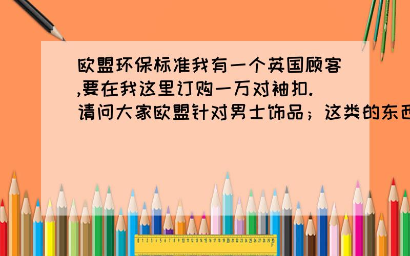 欧盟环保标准我有一个英国顾客,要在我这里订购一万对袖扣.请问大家欧盟针对男士饰品；这类的东西最低环保标准的具体情况!