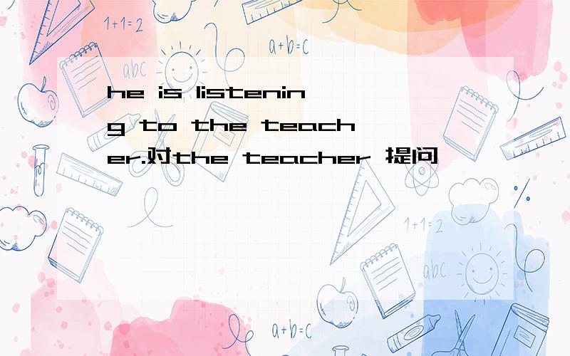 he is listening to the teacher.对the teacher 提问