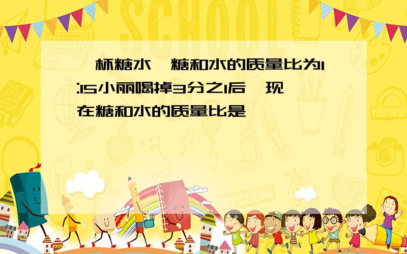 一杯糖水,糖和水的质量比为1:15小丽喝掉3分之1后,现在糖和水的质量比是