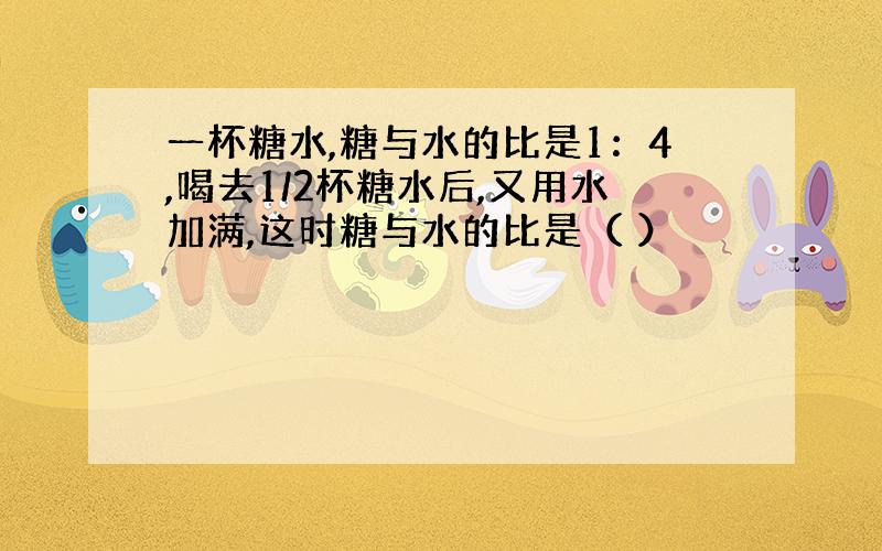 一杯糖水,糖与水的比是1：4,喝去1/2杯糖水后,又用水加满,这时糖与水的比是（ ）