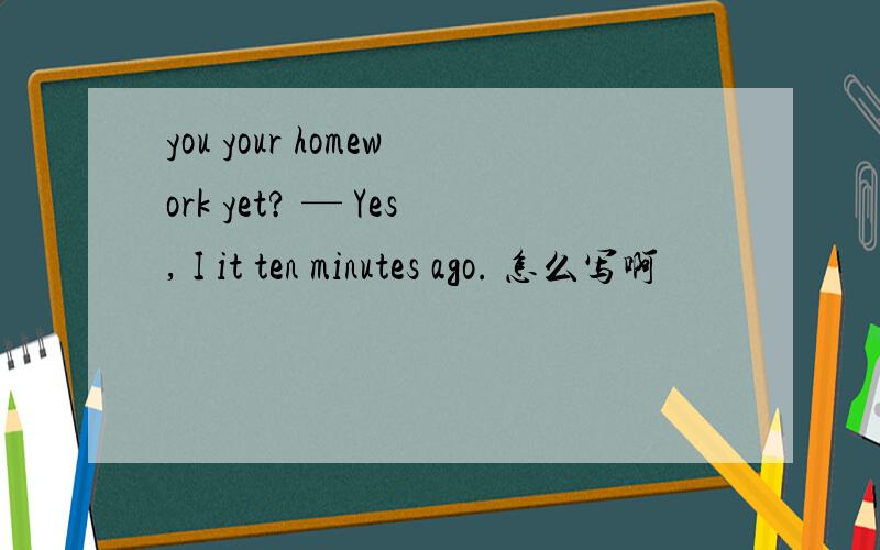 you your homework yet? — Yes, I it ten minutes ago. 怎么写啊