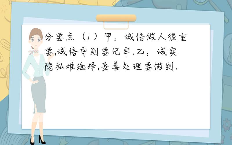 分要点（1）甲：诚信做人很重要,诚信守则要记牢.乙：诚实隐私难选择,妥善处理要做到.