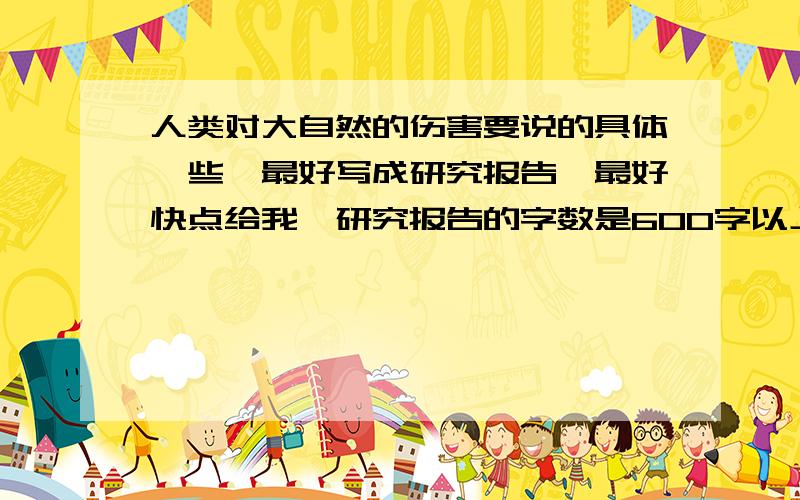 人类对大自然的伤害要说的具体一些,最好写成研究报告,最好快点给我,研究报告的字数是600字以上（字数越多越好但也不要太多