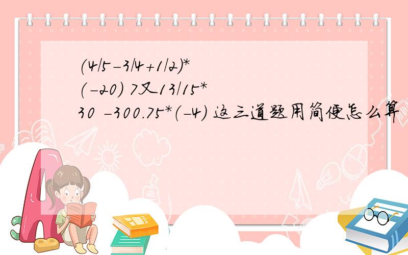 (4/5-3/4+1/2)*(-20) 7又13/15*30 -300.75*（-4） 这三道题用简便怎么算