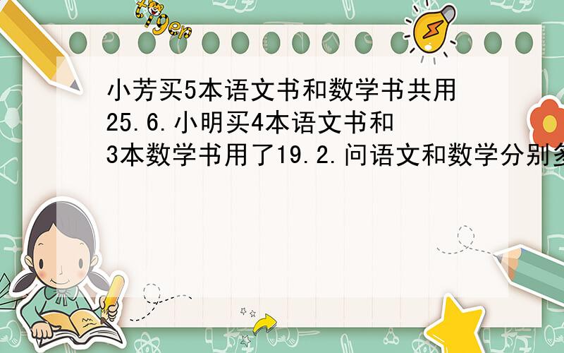 小芳买5本语文书和数学书共用25.6.小明买4本语文书和3本数学书用了19.2.问语文和数学分别多少钱一本.