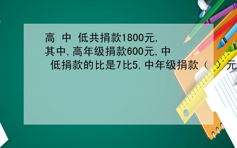 高 中 低共捐款1800元,其中,高年级捐款600元,中 低捐款的比是7比5,中年级捐款（ ）元,低年级捐款（ ）元?