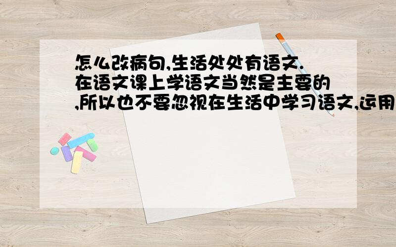 怎么改病句,生活处处有语文.在语文课上学语文当然是主要的,所以也不要忽视在生活中学习语文,运用语文.