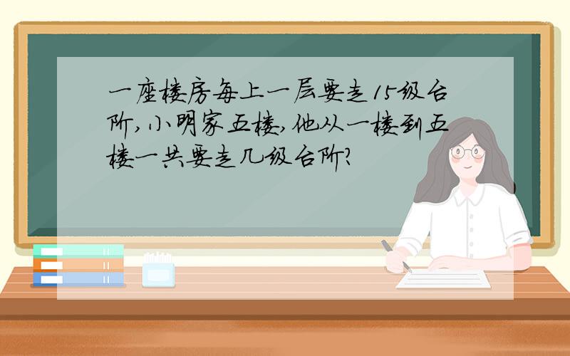 一座楼房每上一层要走15级台阶,小明家五楼,他从一楼到五楼一共要走几级台阶?