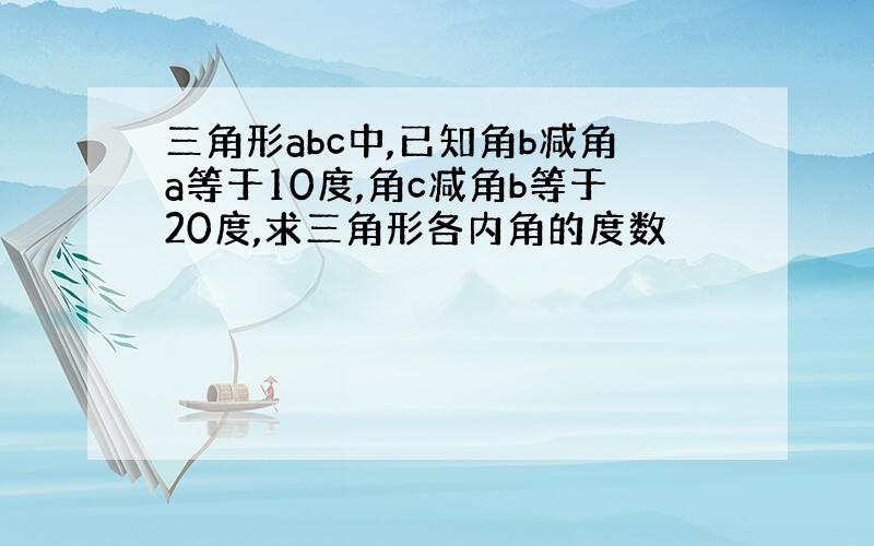 三角形abc中,已知角b减角a等于10度,角c减角b等于20度,求三角形各内角的度数