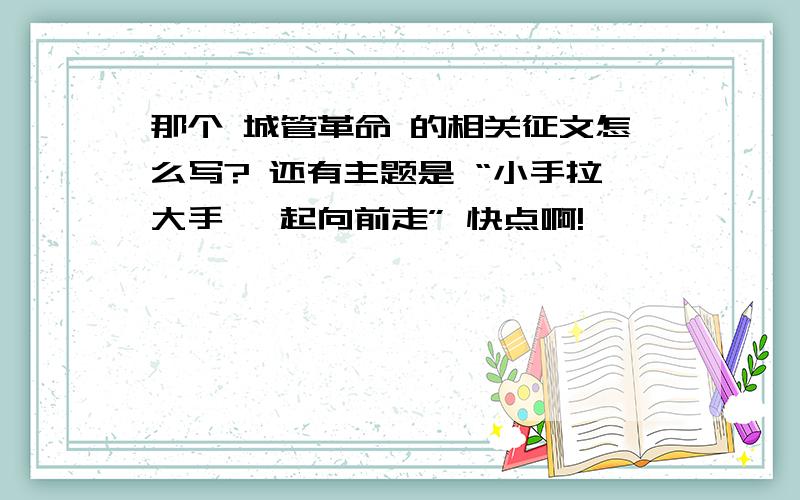 那个 城管革命 的相关征文怎么写? 还有主题是 “小手拉大手 一起向前走” 快点啊!