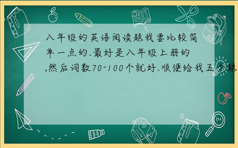 八年级的英语阅读题我要比较简单一点的.最好是八年级上册的,然后词数70-100个就好.顺便给我五个题目及答案 判断正误还