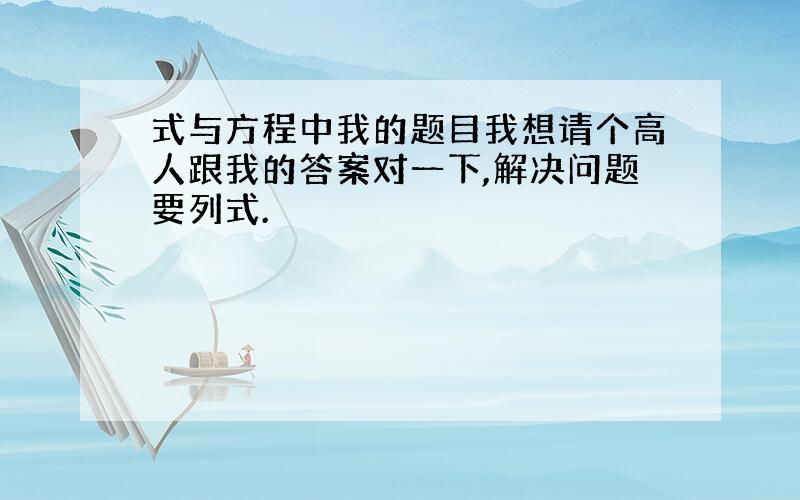 式与方程中我的题目我想请个高人跟我的答案对一下,解决问题要列式.