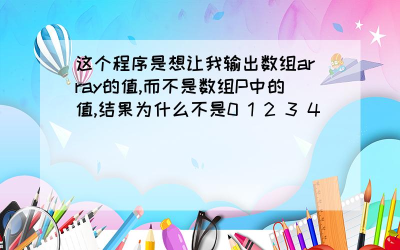 这个程序是想让我输出数组array的值,而不是数组P中的值,结果为什么不是0 1 2 3 4