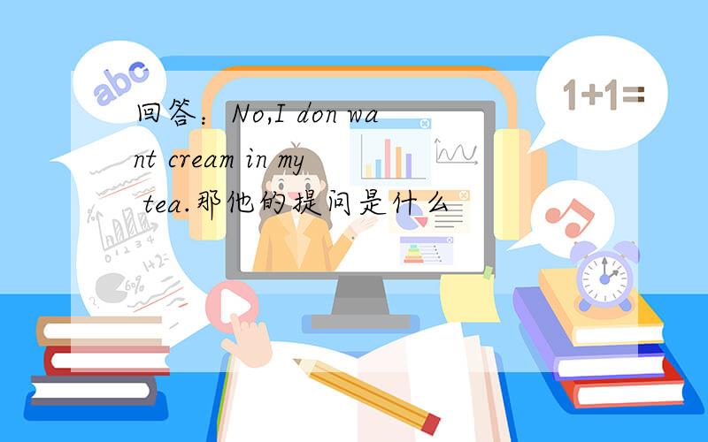 回答：No,I don want cream in my tea.那他的提问是什么