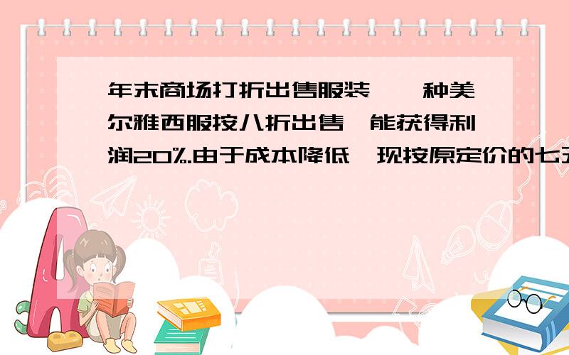 年末商场打折出售服装,一种美尔雅西服按八折出售,能获得利润20%.由于成本降低,现按原定价的七五折出售,却能获得利润25