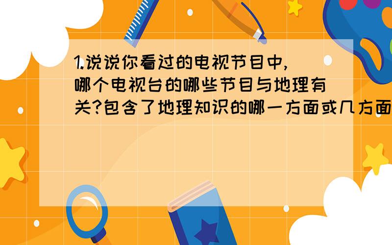 1.说说你看过的电视节目中,哪个电视台的哪些节目与地理有关?包含了地理知识的哪一方面或几方面?