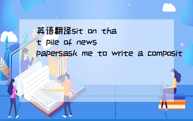 英语翻译sit on that pile of newspapersask me to write a composit