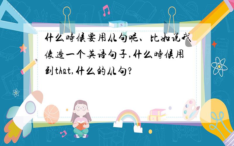 什么时候要用从句呢、比如说我像造一个英语句子,什么时候用到that,什么的从句?