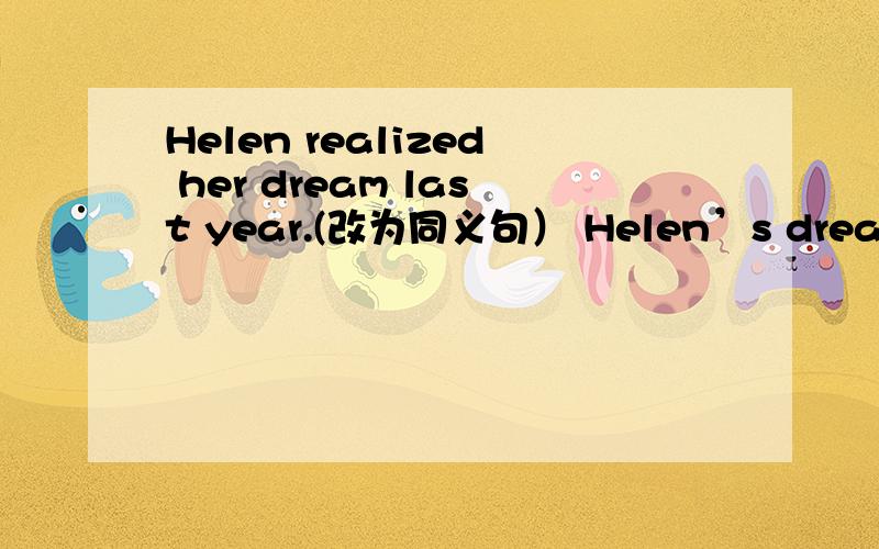 Helen realized her dream last year.(改为同义句） Helen’s drean ——