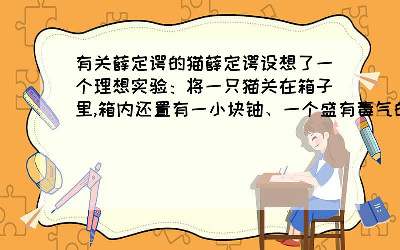 有关薛定谔的猫薛定谔设想了一个理想实验：将一只猫关在箱子里,箱内还置有一小块铀、一个盛有毒气的玻璃瓶,和一套由检测器控制