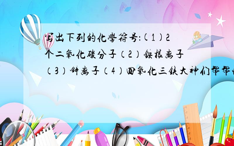 写出下列的化学符号：(1)2个二氧化碳分子（2）铵根离子（3）锌离子（4）四氧化三铁大神们帮帮忙