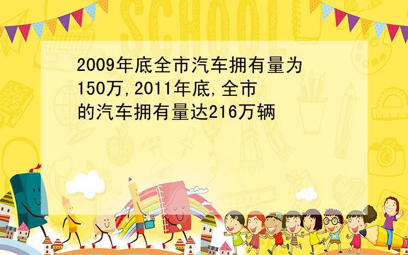 2009年底全市汽车拥有量为150万,2011年底,全市的汽车拥有量达216万辆