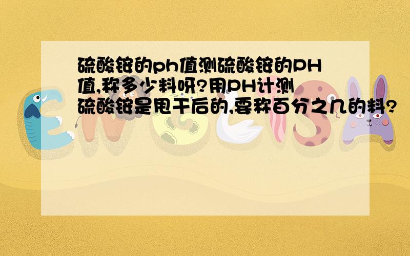 硫酸铵的ph值测硫酸铵的PH值,称多少料呀?用PH计测 硫酸铵是甩干后的,要称百分之几的料?