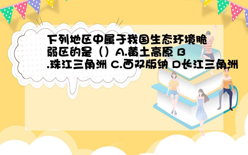 下列地区中属于我国生态环境脆弱区的是（）A.黄土高原 B.珠江三角洲 C.西双版纳 D长江三角洲