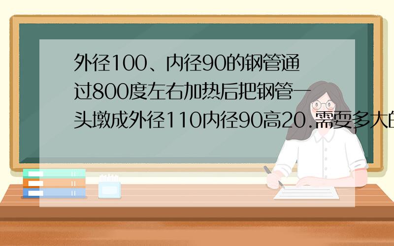 外径100、内径90的钢管通过800度左右加热后把钢管一头墩成外径110内径90高20.需耍多大的吨位.这个怎...