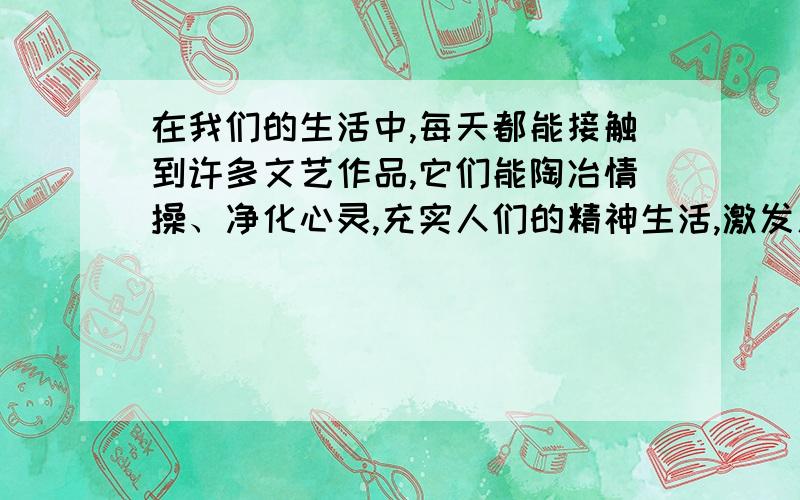 在我们的生活中,每天都能接触到许多文艺作品,它们能陶冶情操、净化心灵,充实人们的精神生活,激发人们对美的热爱和追求.请列