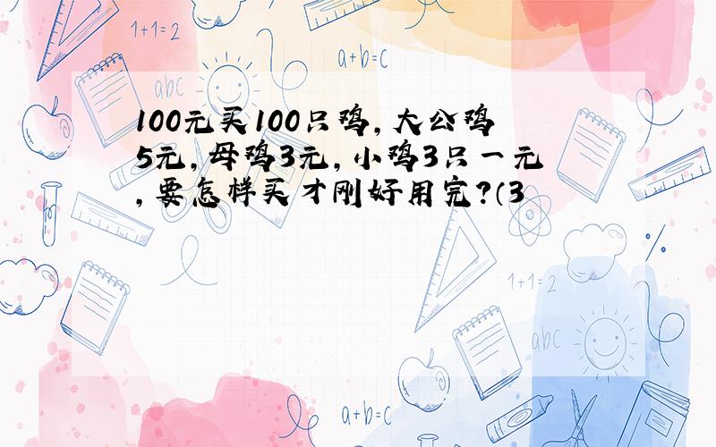 100元买100只鸡,大公鸡5元,母鸡3元,小鸡3只一元,要怎样买才刚好用完?（3