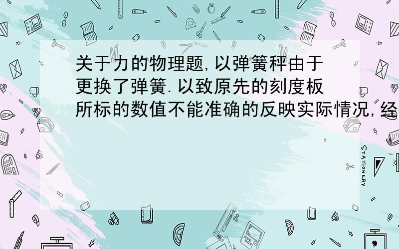 关于力的物理题,以弹簧秤由于更换了弹簧.以致原先的刻度板所标的数值不能准确的反映实际情况,经测试,此弹簧秤不挂重物时,示