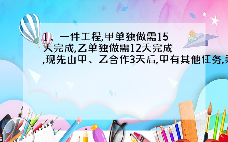 1、一件工程,甲单独做需15天完成,乙单独做需12天完成,现先由甲、乙合作3天后,甲有其他任务,剩下工程由乙单独完成,问