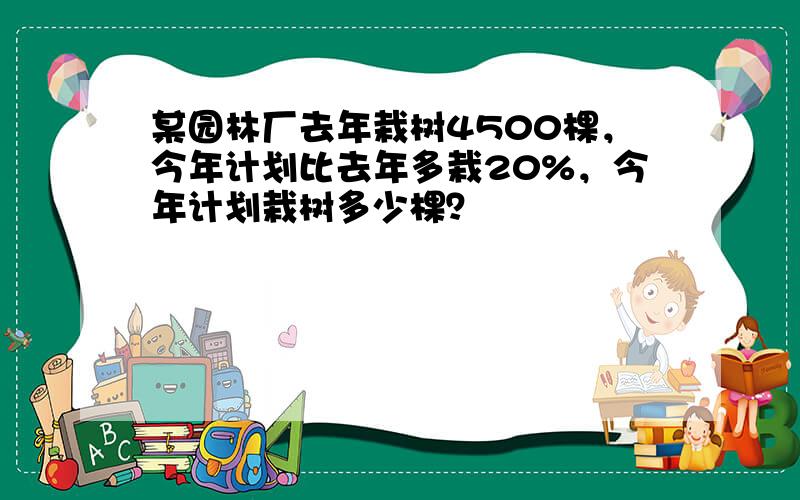 某园林厂去年栽树4500棵，今年计划比去年多栽20%，今年计划栽树多少棵？