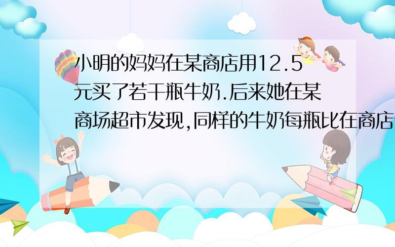 小明的妈妈在某商店用12.5元买了若干瓶牛奶.后来她在某商场超市发现,同样的牛奶每瓶比在商店便宜0.2元.她又用18.4