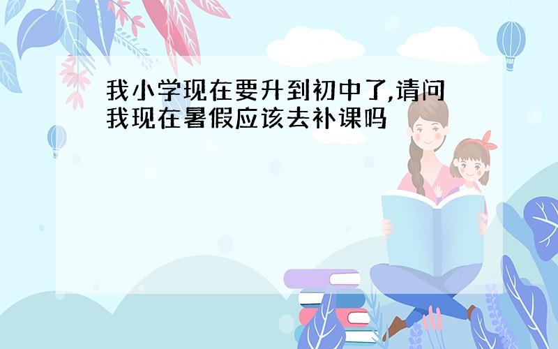 我小学现在要升到初中了,请问我现在暑假应该去补课吗