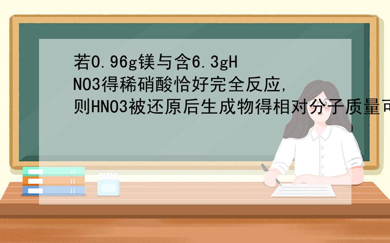 若0.96g镁与含6.3gHNO3得稀硝酸恰好完全反应,则HNO3被还原后生成物得相对分子质量可能是（B、D）