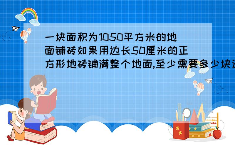 一块面积为1050平方米的地面铺砖如果用边长50厘米的正方形地砖铺满整个地面,至少需要多少块这样的方砖