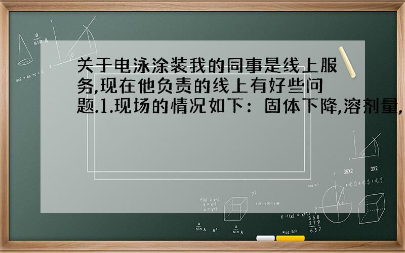 关于电泳涂装我的同事是线上服务,现在他负责的线上有好些问题.1.现场的情况如下：固体下降,溶剂量,电导等没什么变化.还有