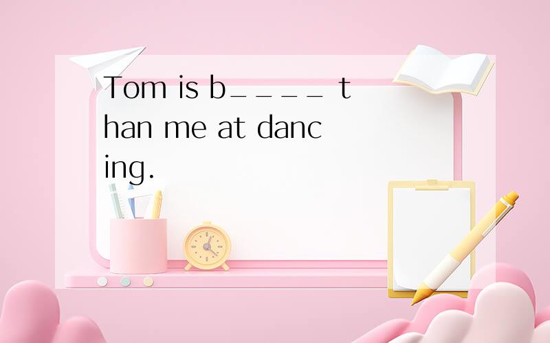 Tom is b____ than me at dancing.