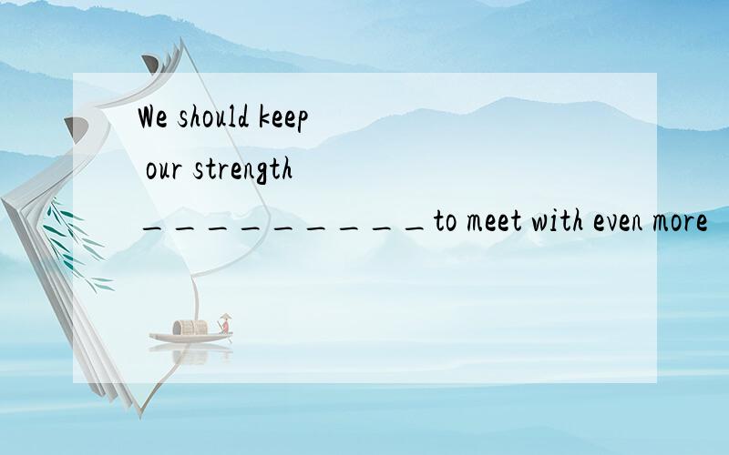 We should keep our strength _________to meet with even more