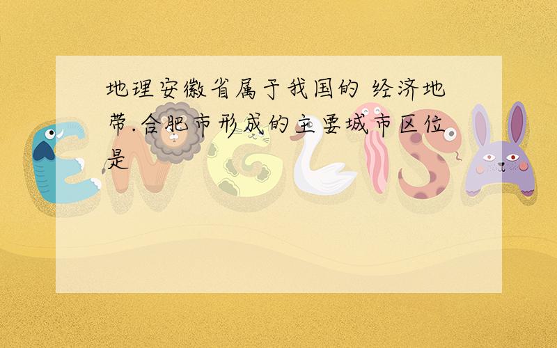 地理安徽省属于我国的 经济地带.合肥市形成的主要城市区位是