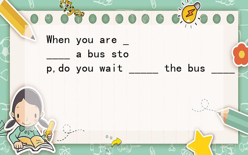 When you are _____ a bus stop,do you wait _____ the bus ____