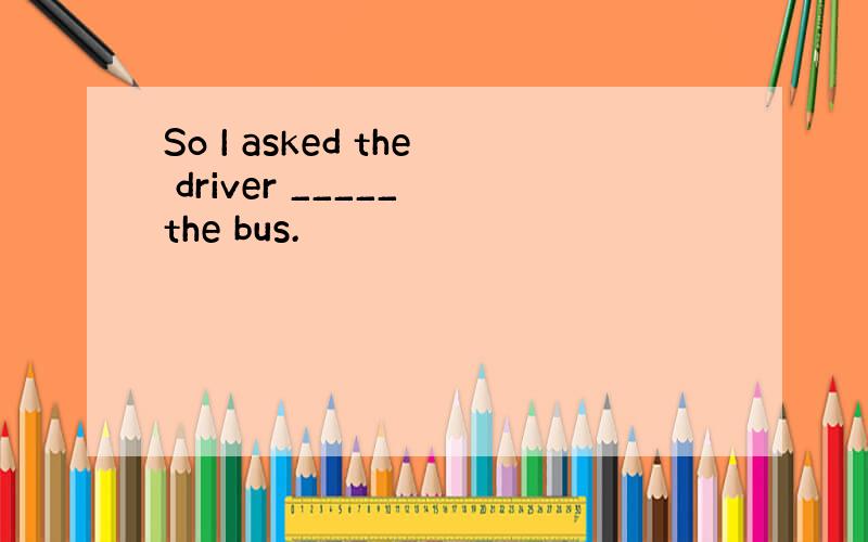 So I asked the driver _____ the bus.