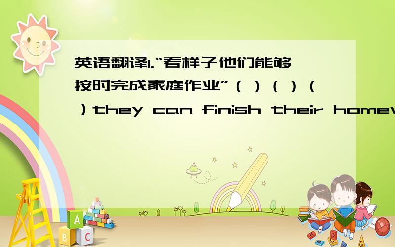 英语翻译1.“看样子他们能够按时完成家庭作业”（）（）（）they can finish their homework