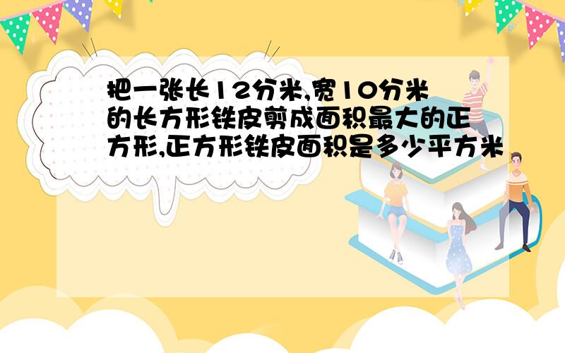 把一张长12分米,宽10分米的长方形铁皮剪成面积最大的正方形,正方形铁皮面积是多少平方米