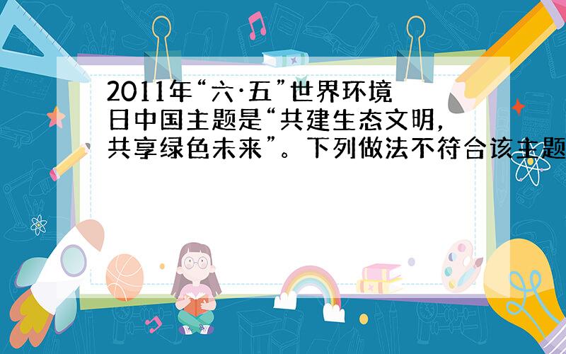 2011年“六·五”世界环境日中国主题是“共建生态文明，共享绿色未来”。下列做法不符合该主题的是 [ &nbs