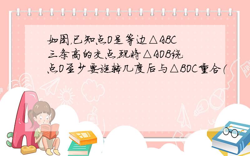 如图，已知点O是等边△ABC三条高的交点，现将△AOB绕点O至少要旋转几度后与△BOC重合（　　）