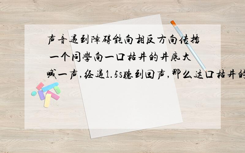 声音遇到障碍能向相反方向传播 一个同学向一口枯井的井底大喊一声,经过1.5s听到回声,那么这口枯井的深度大