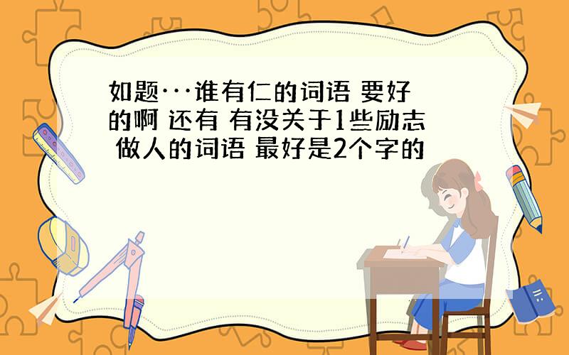 如题···谁有仁的词语 要好的啊 还有 有没关于1些励志 做人的词语 最好是2个字的